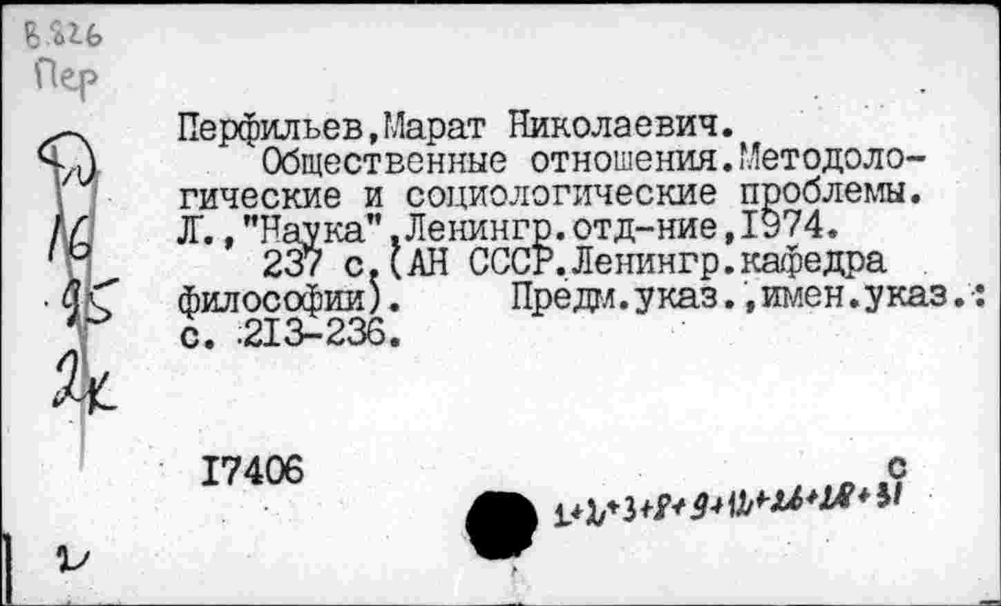 ﻿Пер
V
Перфильев,Марат Николаевич.
Общественные отношения.Методологические и социологические проблемы. Д'., "Наука”. Ленингр. отд-ние ,1974.
237 с. (АН СССР,Ленингр.кафедра философии) с. .213-236
Предал.указ.,имен.указ.:
17406
с
